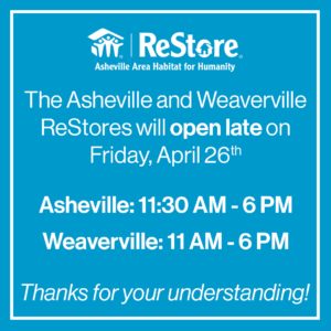 The Asheville and Weaverville ReStores will be opening late on Friday, April 26th. The Asheville ReStore will open at 11:30 AM and the Weaverville ReStore will open at 11:00 AM. Thanks for your understanding!